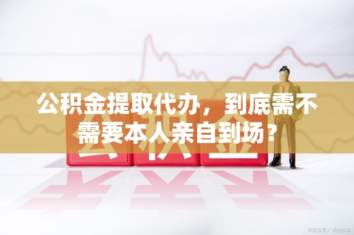 宿州公积金提取代办,到底需不需要本人亲自到场? 宿州公积金提取代办,到底需不需要本人亲自到场?