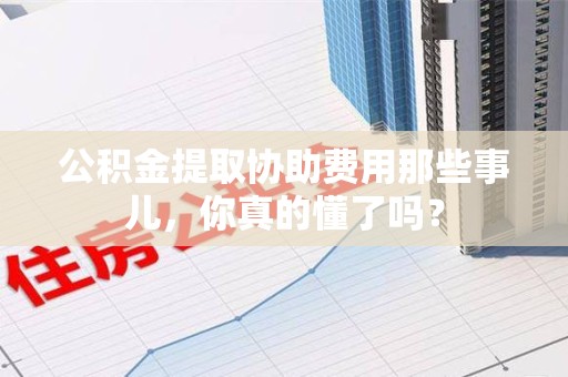 宿州公积金提取协助费用那些事儿，你真的懂了吗？