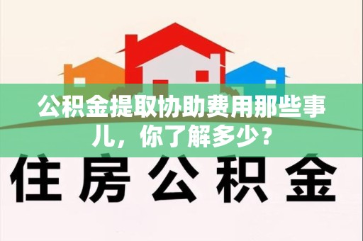宿州公积金提取协助费用那些事儿，你了解多少？