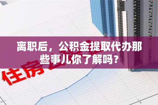 宿州离职后，公积金提取代办那些事儿你了解吗？