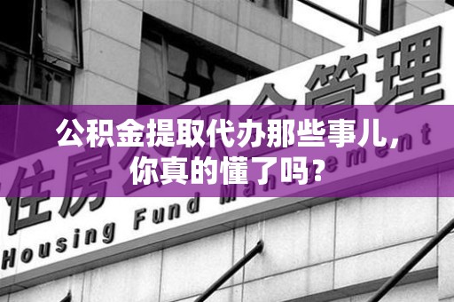 宿州公积金提取代办那些事儿，你真的懂了吗？