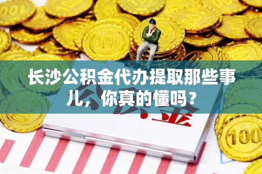 宿州长沙公积金代办提取那些事儿，你真的懂吗？
