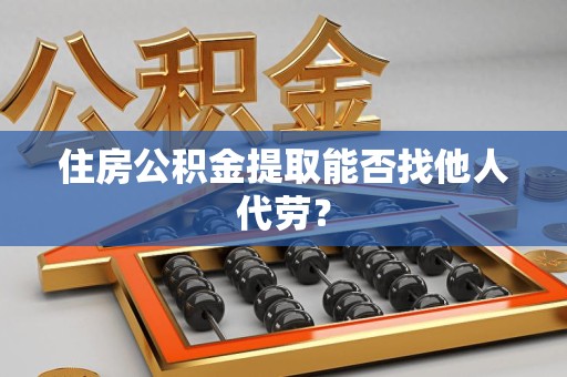 宿州住房公积金提取能否找他人代劳? 宿州住房公积金提取能否找他人代劳?